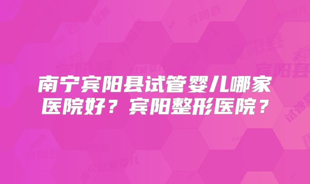 南宁宾阳县试管婴儿哪家医院好?宾阳整形医院?