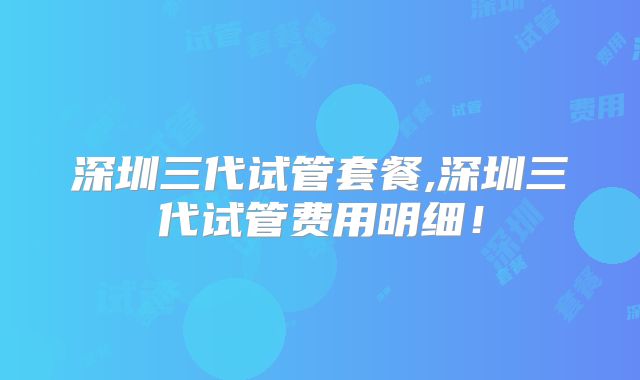深圳三代试管套餐,深圳三代试管费用明细！