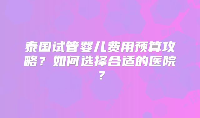 泰国试管婴儿费用预算攻略？如何选择合适的医院？