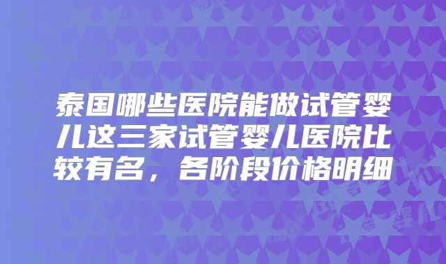 泰国哪些医院能做试管婴儿这三家试管婴儿医院比较有名，各阶段价格明细