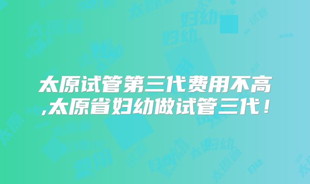 太原试管第三代费用不高,太原省妇幼做试管三代！