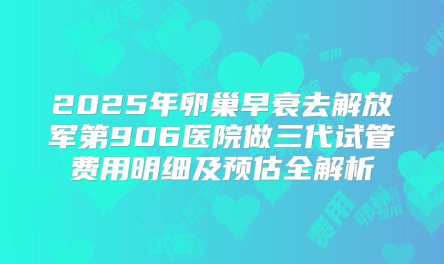 2025年卵巢早衰去解放军第906医院做三代试管费用明细及预估全解析