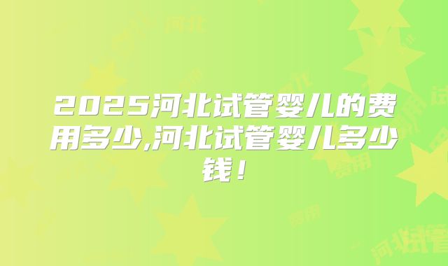 2025河北试管婴儿的费用多少,河北试管婴儿多少钱！