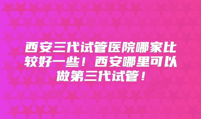 西安三代试管医院哪家比较好一些！西安哪里可以做第三代试管！
