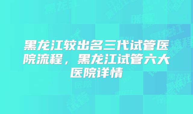 黑龙江较出名三代试管医院流程，黑龙江试管六大医院详情