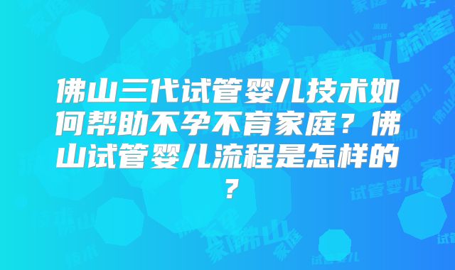 佛山三代试管婴儿技术如何帮助不孕不育家庭?佛山试管婴儿流程是怎样的?