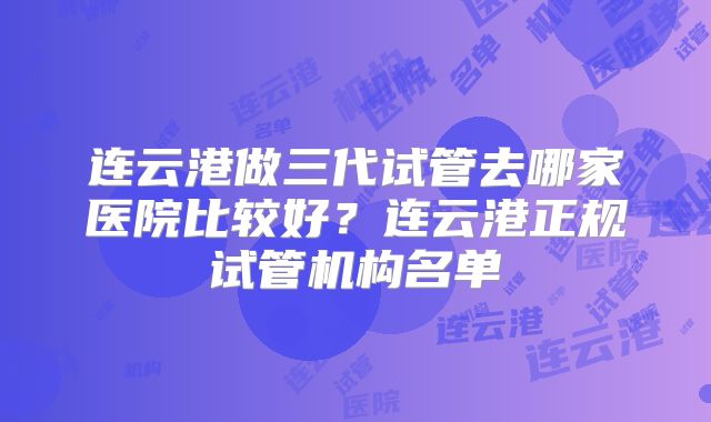 连云港做三代试管去哪家医院比较好？连云港正规试管机构名单