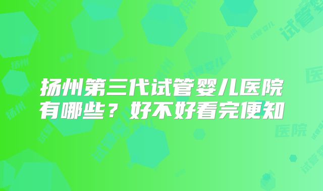 扬州第三代试管婴儿医院有哪些？好不好看完便知