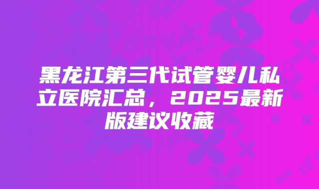 黑龙江第三代试管婴儿私立医院汇总，2025最新版建议收藏