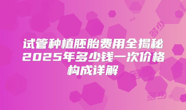 试管种植胚胎费用全揭秘2025年多少钱一次价格构成详解