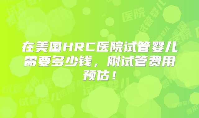在美国HRC医院试管婴儿需要多少钱，附试管费用预估！