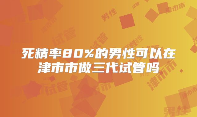死精率80%的男性可以在津市市做三代试管吗