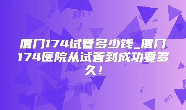 厦门174试管多少钱_厦门174医院从试管到成功要多久!