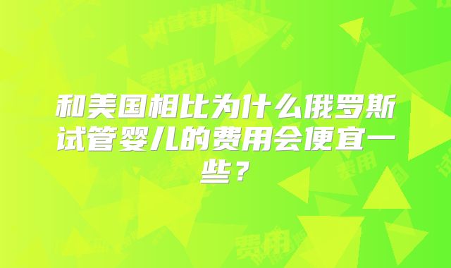 和美国相比为什么俄罗斯试管婴儿的费用会便宜一些？