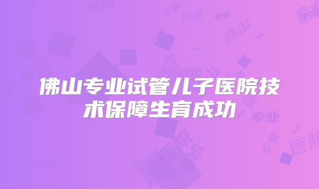 佛山专业试管儿子医院技术保障生育成功