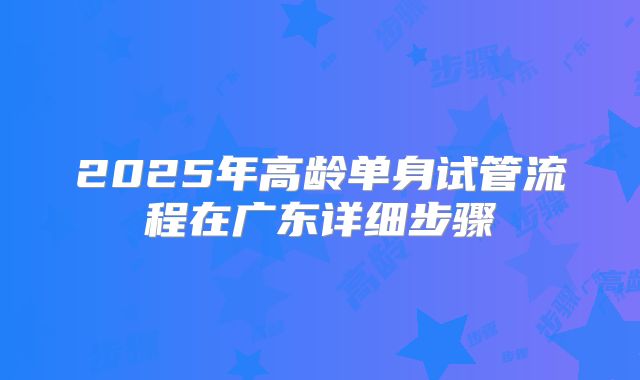 2025年高龄单身试管流程在广东详细步骤