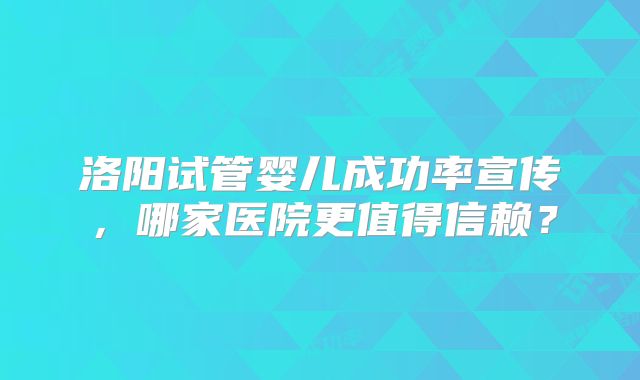 洛阳试管婴儿成功率宣传,哪家医院更值得信赖?