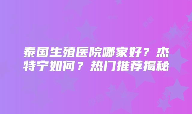 泰国生殖医院哪家好？杰特宁如何？热门推荐揭秘