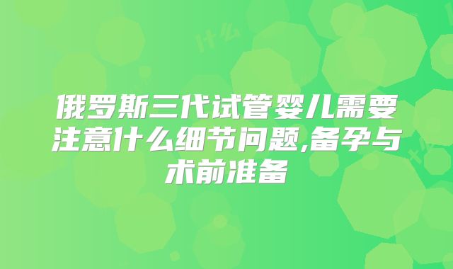 俄罗斯三代试管婴儿需要注意什么细节问题,备孕与术前准备