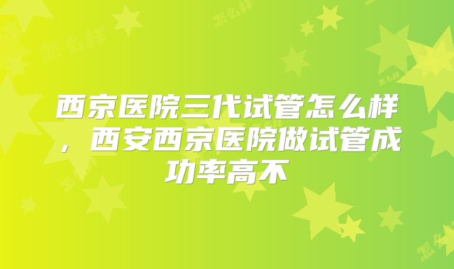 西京医院三代试管怎么样，西安西京医院做试管成功率高不
