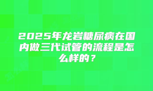 2025年龙岩糖尿病在国内做三代试管的流程是怎么样的?