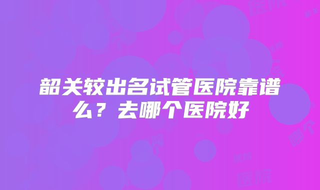 韶关较出名试管医院靠谱么？去哪个医院好