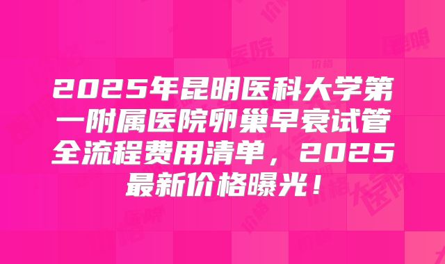 2025年昆明医科大学第一附属医院卵巢早衰试管全流程费用清单，2025最新价格曝光！