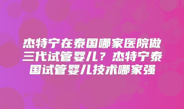杰特宁在泰国哪家医院做三代试管婴儿?杰特宁泰国试管婴儿技术哪家强