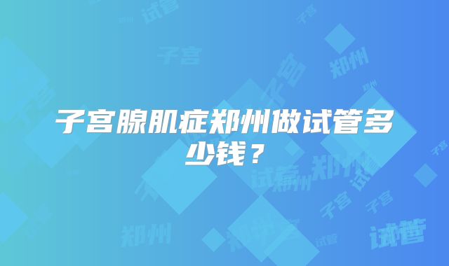 子宫腺肌症郑州做试管多少钱?