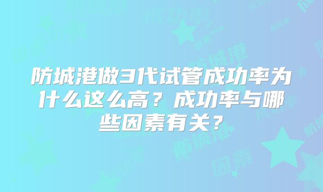 防城港做3代试管成功率为什么这么高?成功率与哪些因素有关?