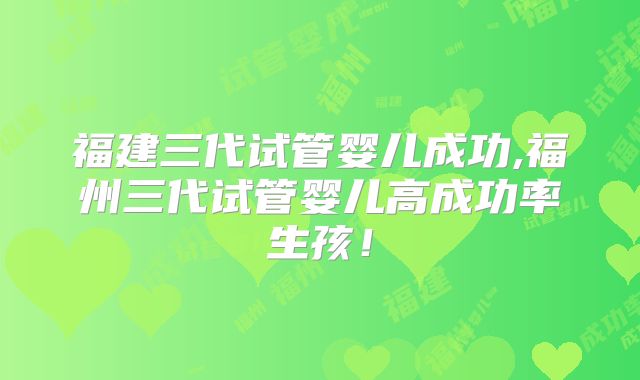 福建三代试管婴儿成功,福州三代试管婴儿高成功率生孩！