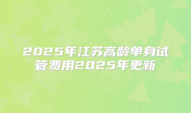 2025年江苏高龄单身试管费用2025年更新