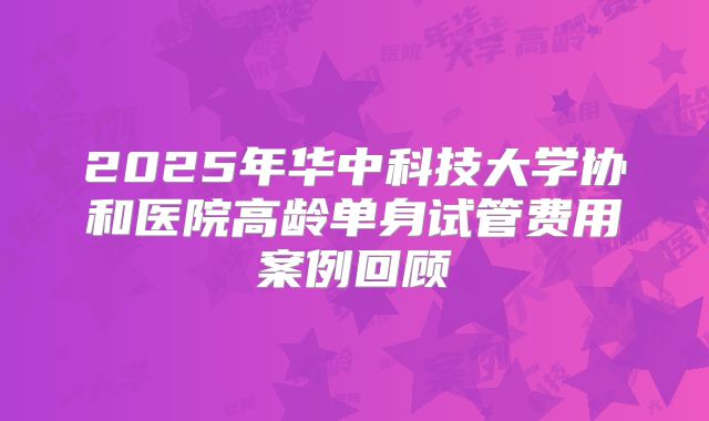2025年华中科技大学协和医院高龄单身试管费用案例回顾