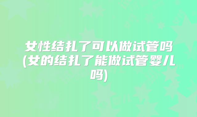 女性结扎了可以做试管吗(女的结扎了能做试管婴儿吗)