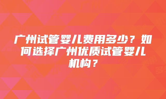 广州试管婴儿费用多少？如何选择广州优质试管婴儿机构？