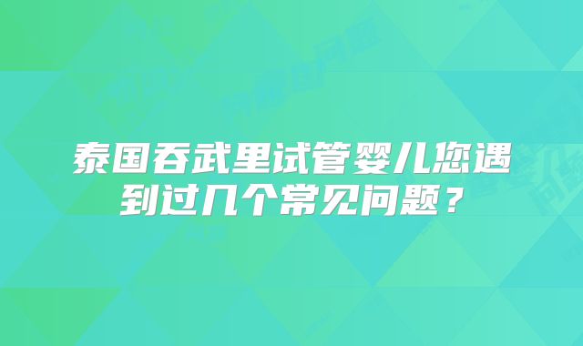泰国吞武里试管婴儿您遇到过几个常见问题？