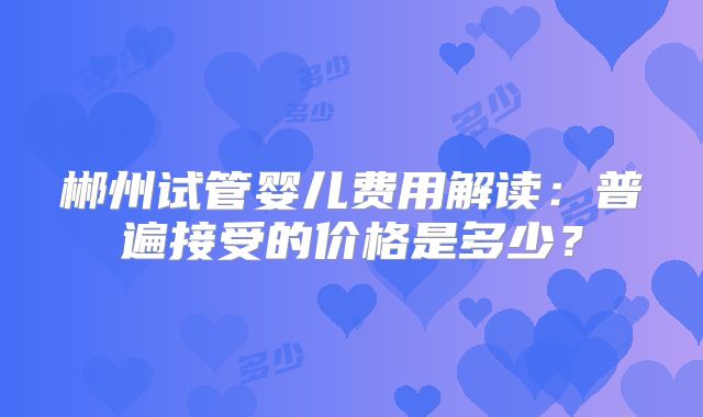 郴州试管婴儿费用解读：普遍接受的价格是多少？