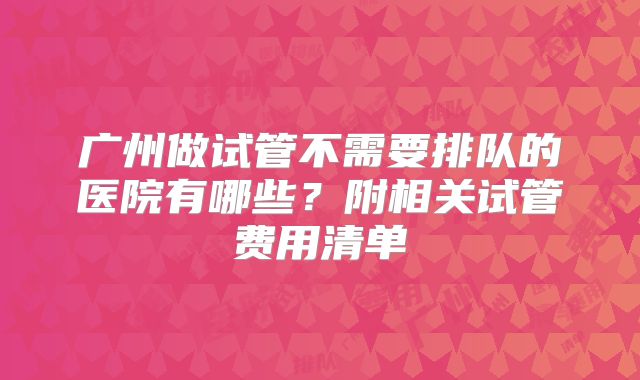 广州做试管不需要排队的医院有哪些？附相关试管费用清单