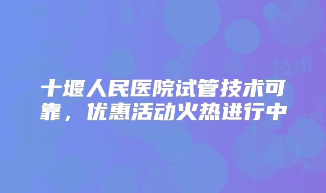 十堰人民医院试管技术可靠，优惠活动火热进行中