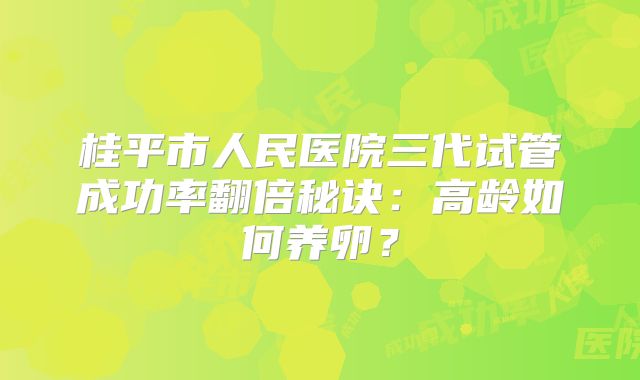 桂平市人民医院三代试管成功率翻倍秘诀：高龄如何养卵？