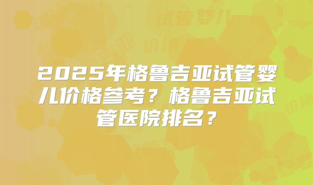 2025年格鲁吉亚试管婴儿价格参考?格鲁吉亚试管医院排名?
