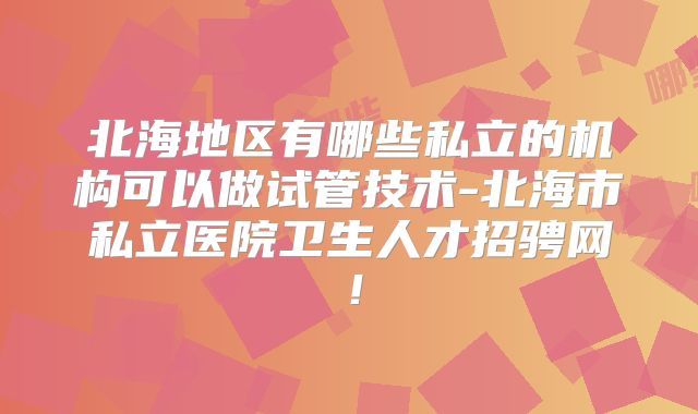 北海地区有哪些私立的机构可以做试管技术-北海市私立医院卫生人才招骋网！