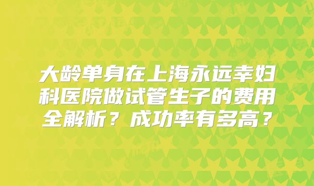 大龄单身在上海永远幸妇科医院做试管生子的费用全解析？成功率有多高？