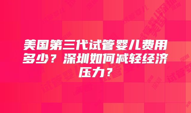 美国第三代试管婴儿费用多少？深圳如何减轻经济压力？