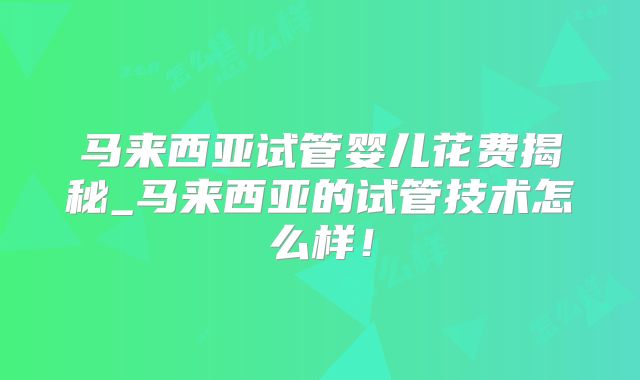 马来西亚试管婴儿花费揭秘_马来西亚的试管技术怎么样!