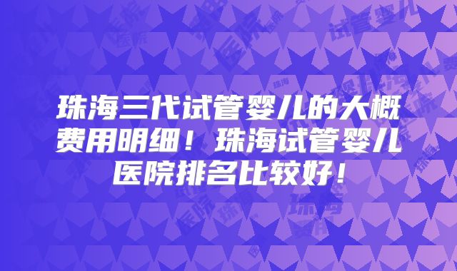珠海三代试管婴儿的大概费用明细!珠海试管婴儿医院排名比较好!