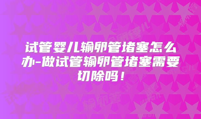 试管婴儿输卵管堵塞怎么办-做试管输卵管堵塞需要切除吗！