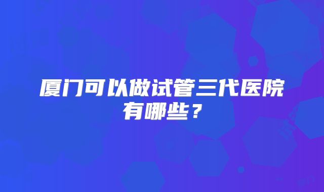 厦门可以做试管三代医院有哪些？