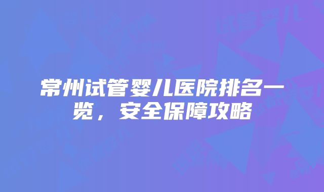 常州试管婴儿医院排名一览,安全保障攻略