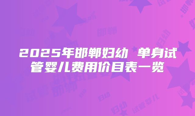 2025年邯郸妇幼 单身试管婴儿费用价目表一览
